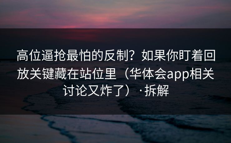 高位逼抢最怕的反制？如果你盯着回放关键藏在站位里（华体会app相关讨论又炸了）·拆解