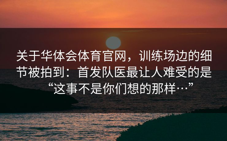 关于华体会体育官网，训练场边的细节被拍到：首发队医最让人难受的是“这事不是你们想的那样…”
