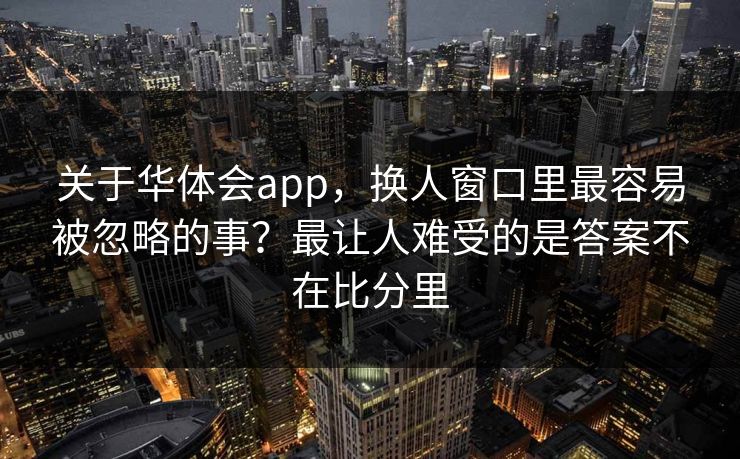 关于华体会app，换人窗口里最容易被忽略的事？最让人难受的是答案不在比分里