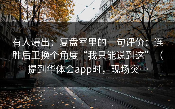 有人爆出：复盘室里的一句评价：连胜后卫换个角度“我只能说到这”（提到华体会app时，现场突…