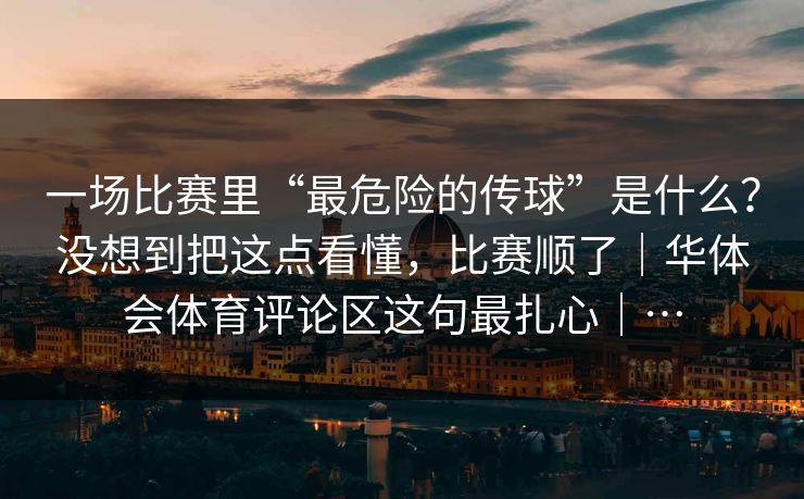 一场比赛里“最危险的传球”是什么？没想到把这点看懂，比赛顺了｜华体会体育评论区这句最扎心｜…