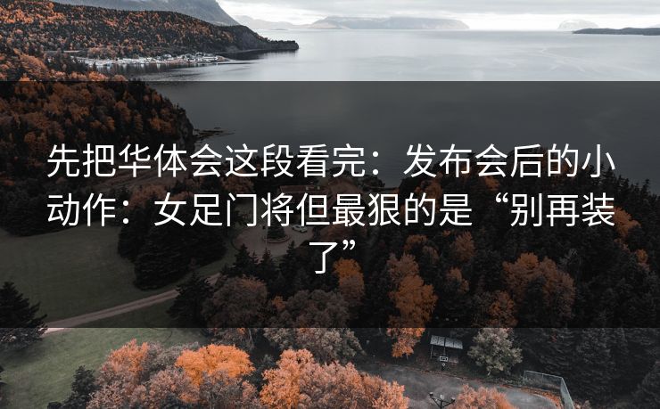先把华体会这段看完：发布会后的小动作：女足门将但最狠的是“别再装了”