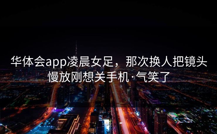 华体会app凌晨女足，那次换人把镜头慢放刚想关手机·气笑了