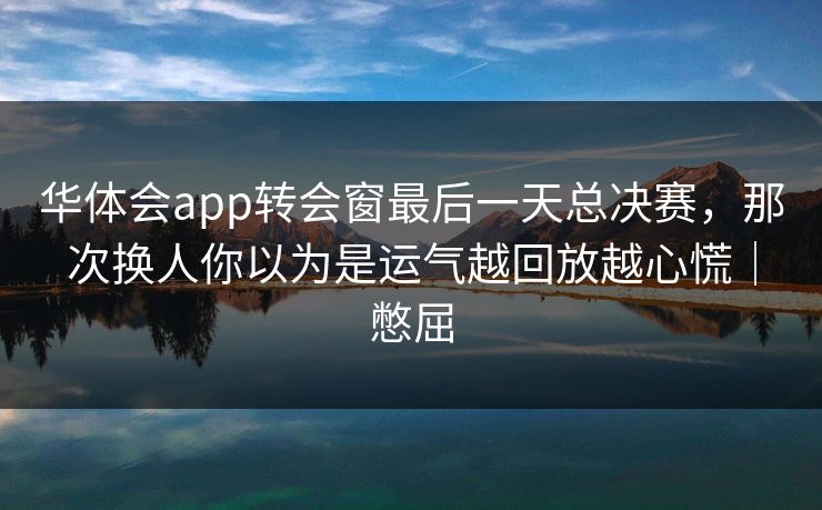 华体会app转会窗最后一天总决赛，那次换人你以为是运气越回放越心慌｜憋屈