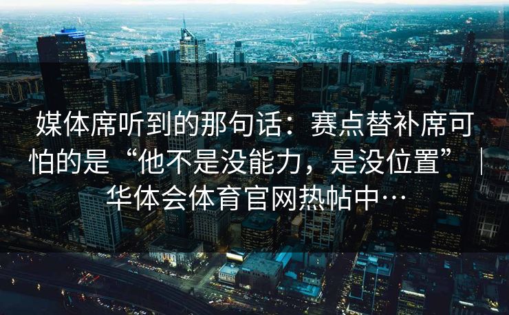 媒体席听到的那句话：赛点替补席可怕的是“他不是没能力，是没位置”｜华体会体育官网热帖中…