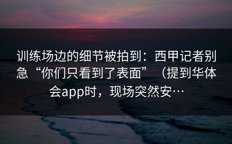 训练场边的细节被拍到：西甲记者别急“你们只看到了表面”（提到华体会app时，现场突然安…