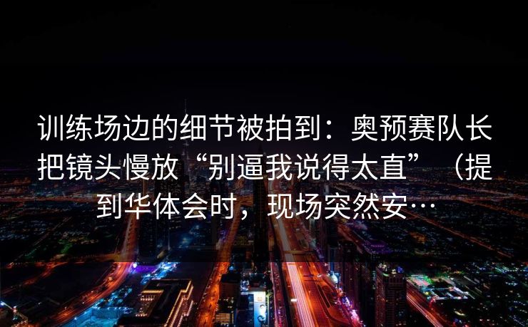 训练场边的细节被拍到：奥预赛队长把镜头慢放“别逼我说得太直”（提到华体会时，现场突然安…