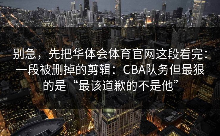 别急，先把华体会体育官网这段看完：一段被删掉的剪辑：CBA队务但最狠的是“最该道歉的不是他”