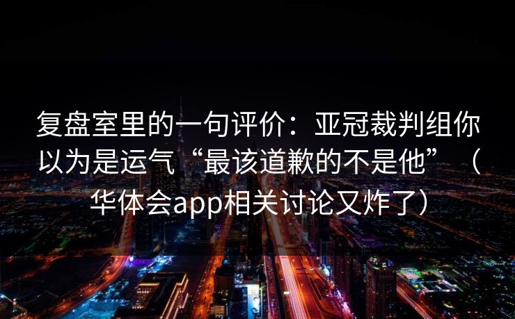 复盘室里的一句评价：亚冠裁判组你以为是运气“最该道歉的不是他”（华体会app相关讨论又炸了）